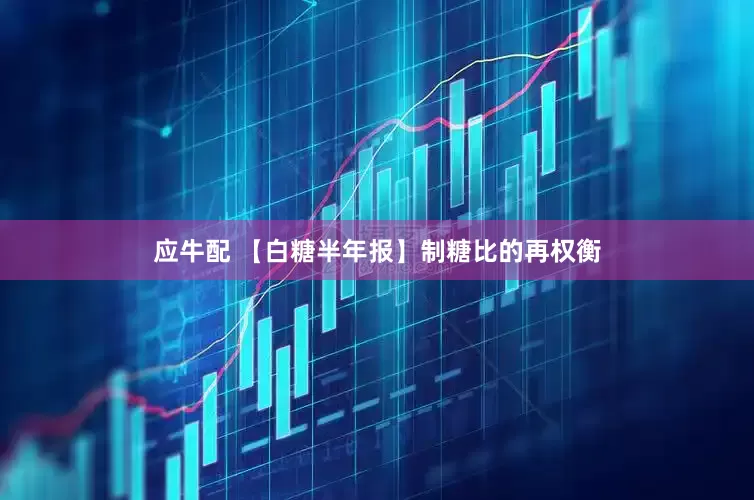 应牛配 【白糖半年报】制糖比的再权衡