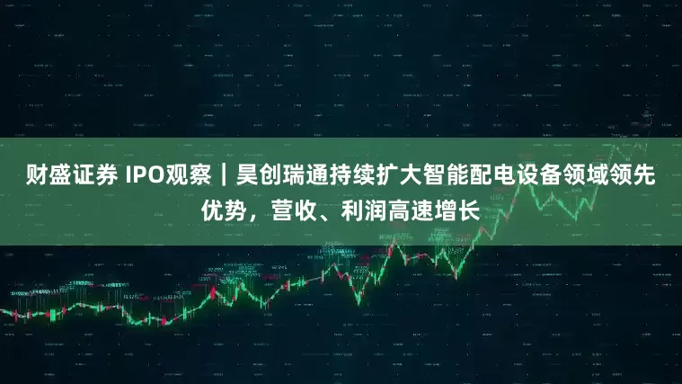 财盛证券 IPO观察｜昊创瑞通持续扩大智能配电设备领域领先优势，营收、利润高速增长