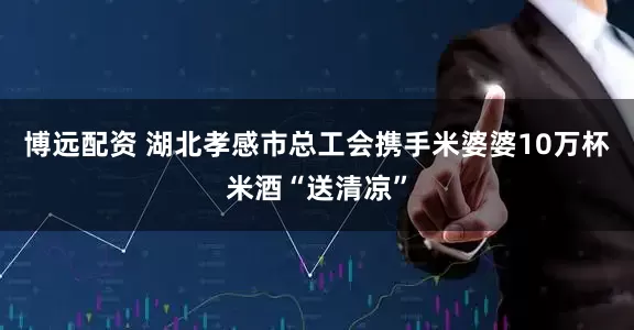 博远配资 湖北孝感市总工会携手米婆婆10万杯米酒“送清凉”