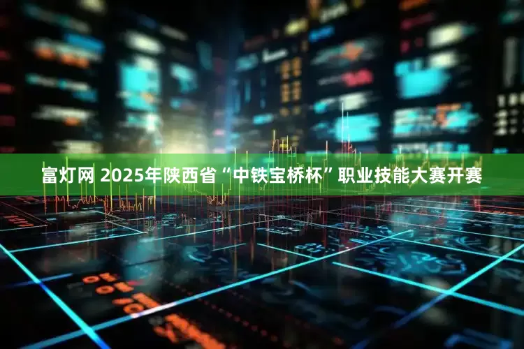 富灯网 2025年陕西省“中铁宝桥杯”职业技能大赛开赛