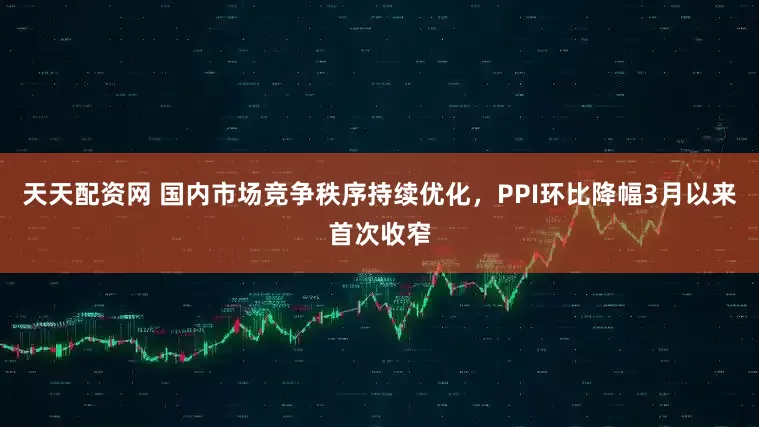 天天配资网 国内市场竞争秩序持续优化，PPI环比降幅3月以来首次收窄