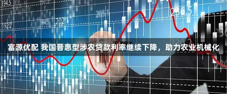 富源优配 我国普惠型涉农贷款利率继续下降，助力农业机械化
