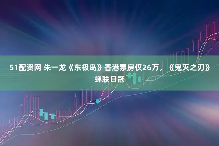 51配资网 朱一龙《东极岛》香港票房仅26万，《鬼灭之刃》蝉联日冠