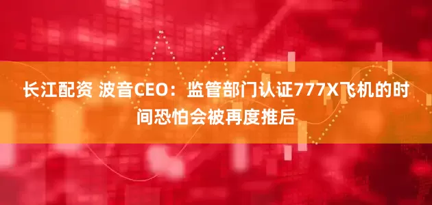 长江配资 波音CEO：监管部门认证777X飞机的时间恐怕会被再度推后