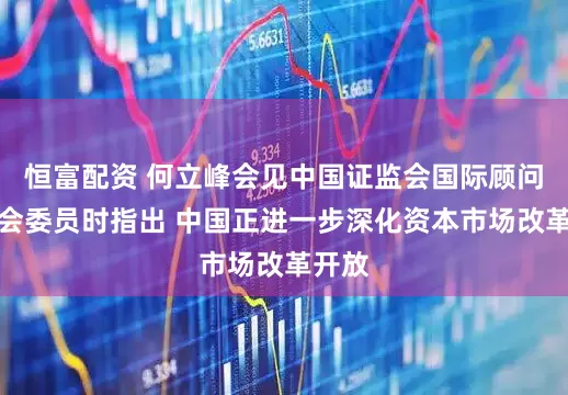 恒富配资 何立峰会见中国证监会国际顾问委员会委员时指出 中国正进一步深化资本市场改革开放