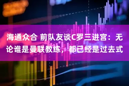 海通众合 前队友谈C罗三进宫：无论谁是曼联教练，都已经是过去式