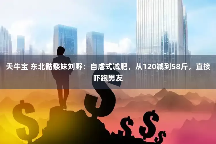 天牛宝 东北骷髅妹刘野：自虐式减肥，从120减到58斤，直接吓跑男友