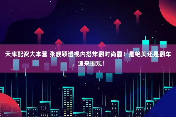 天津配资大本营 张靓颖透视内搭炸翻时尚圈！是绝美还是翻车，速来围观！
