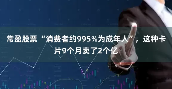 常盈股票 “消费者约995%为成年人”，这种卡片9个月卖了2个亿