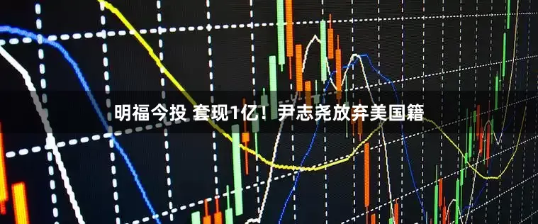 明福今投 套现1亿！尹志尧放弃美国籍