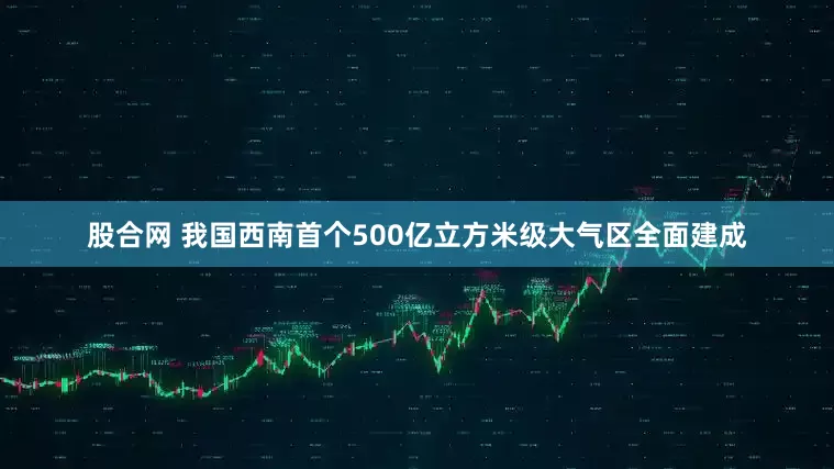 股合网 我国西南首个500亿立方米级大气区全面建成