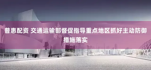 普惠配资 交通运输部督促指导重点地区抓好主动防御措施落实