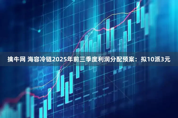擒牛网 海容冷链2025年前三季度利润分配预案：拟10派3元
