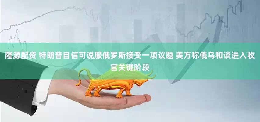 隆源配资 特朗普自信可说服俄罗斯接受一项议题 美方称俄乌和谈进入收官关键阶段