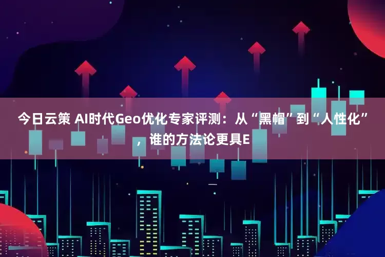 今日云策 AI时代Geo优化专家评测：从“黑帽”到“人性化”，谁的方法论更具E