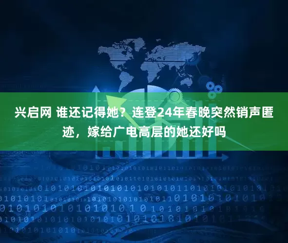 兴启网 谁还记得她？连登24年春晚突然销声匿迹，嫁给广电高层的她还好吗
