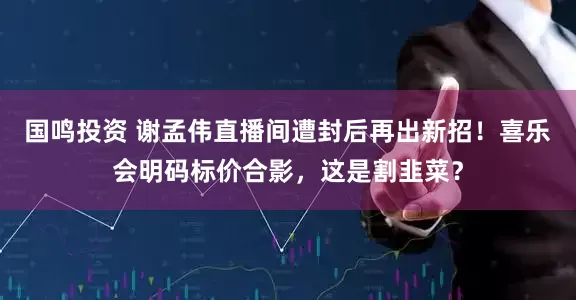 国鸣投资 谢孟伟直播间遭封后再出新招！喜乐会明码标价合影，这是割韭菜？