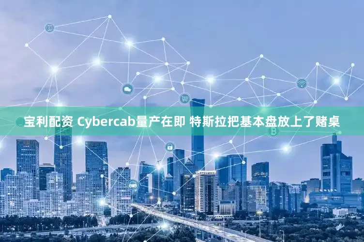宝利配资 Cybercab量产在即 特斯拉把基本盘放上了赌桌