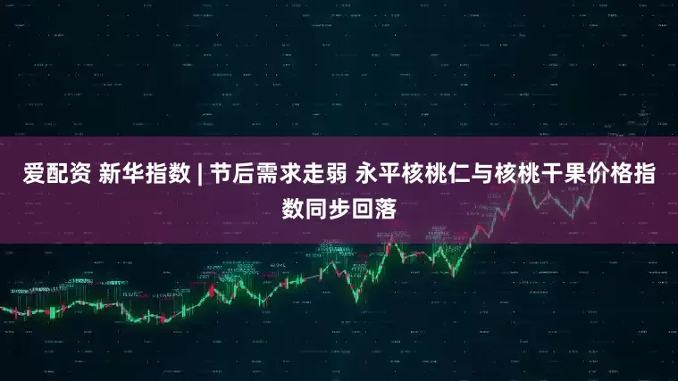 爱配资 新华指数 | 节后需求走弱 永平核桃仁与核桃干果价格指数同步回落