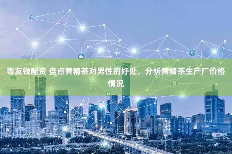 粤友钱配资 盘点黄精茶对男性的好处，分析黄精茶生产厂价格情况